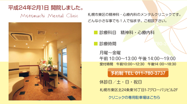 平成24年2月2日開院　札幌市の精神科・心療内科のメンタルクリニックです。どんな小さな事でも１人で悩まず、ご相談下さい。　診療科目精/精神科・心療内科　診療時間/月〜金　午前10時〜13時　午後14時〜19時　休診日/土・日・祝日　予約制　電話011-780-*3737　札幌市東区北24条東16丁目1-7グローバリビル2F